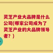 灵芝产业大品牌是什么公司(哪家公司成为了灵芝产业的大品牌领导者？)