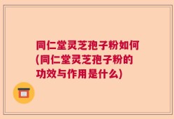 同仁堂灵芝孢子粉如何(同仁堂灵芝孢子粉的功效与作用是什么)