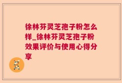 徐林芬灵芝孢子粉怎么样_徐林芬灵芝孢子粉效果评价与使用心得分享