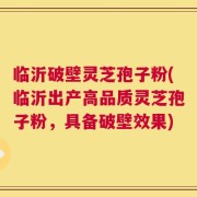 临沂破壁灵芝孢子粉(临沂出产高品质灵芝孢子粉，具备破壁效果)