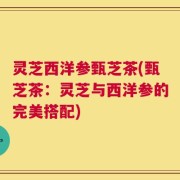 灵芝西洋参甄芝茶(甄芝茶：灵芝与西洋参的完美搭配)