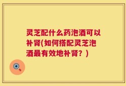 灵芝配什么药泡酒可以补肾(如何搭配灵芝泡酒最有效地补肾？)