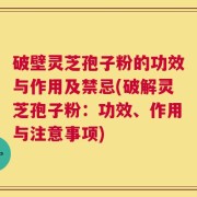 破壁灵芝孢子粉的功效与作用及禁忌(破解灵芝孢子粉：功效、作用与注意事项)