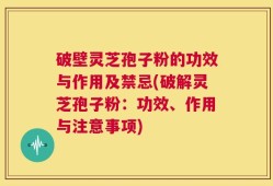 破壁灵芝孢子粉的功效与作用及禁忌(破解灵芝孢子粉：功效、作用与注意事项)