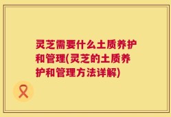 灵芝需要什么土质养护和管理(灵芝的土质养护和管理方法详解)