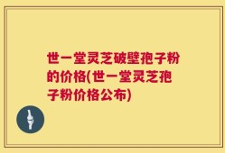 世一堂灵芝破壁孢子粉的价格(世一堂灵芝孢子粉价格公布)