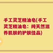 手工灵芝精油皂(手工灵芝精油皂：纯天然滋养肌肤的护肤佳品)