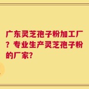 广东灵芝孢子粉加工厂？专业生产灵芝孢子粉的厂家？