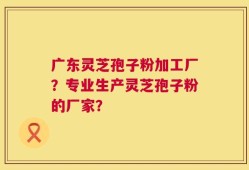 广东灵芝孢子粉加工厂？专业生产灵芝孢子粉的厂家？