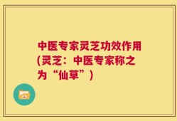 中医专家灵芝功效作用(灵芝：中医专家称之为“仙草”)