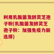 利用乳酸菌发酵灵芝孢子粉(乳酸菌发酵灵芝孢子粉：加强免疫力新选择)
