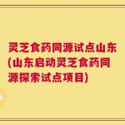 灵芝食药同源试点山东(山东启动灵芝食药同源探索试点项目)