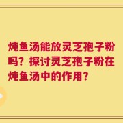 炖鱼汤能放灵芝孢子粉吗？探讨灵芝孢子粉在炖鱼汤中的作用？