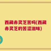 西藏赤灵芝苦吗(西藏赤灵芝的苦涩滋味)