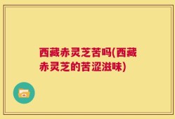 西藏赤灵芝苦吗(西藏赤灵芝的苦涩滋味)