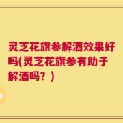灵芝花旗参解酒效果好吗(灵芝花旗参有助于解酒吗？)