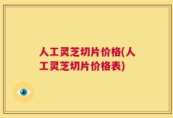 人工灵芝切片价格(人工灵芝切片价格表)