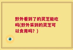 野外看到了的灵芝能吃吗(野外采到的灵芝可以食用吗？)
