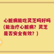 心脏病能吃灵芝吗好吗(能治疗心脏病？灵芝是否安全有效？)