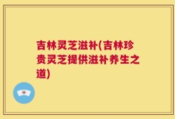 吉林灵芝滋补(吉林珍贵灵芝提供滋补养生之道)