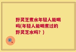 野灵芝煮水年轻人能喝吗(年轻人能喝煮过的野灵芝水吗？)
