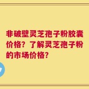 非破壁灵芝孢子粉胶囊价格？了解灵芝孢子粉的市场价格？