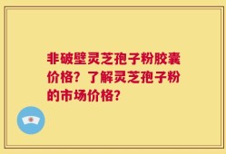 非破壁灵芝孢子粉胶囊价格？了解灵芝孢子粉的市场价格？