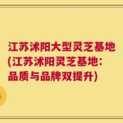 江苏沭阳大型灵芝基地(江苏沭阳灵芝基地：品质与品牌双提升)