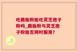 吃鹿胎粉能吃灵芝孢子粉吗_鹿胎粉与灵芝孢子粉能否同时服用？