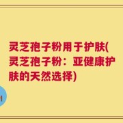 灵芝孢子粉用于护肤(灵芝孢子粉：亚健康护肤的天然选择)