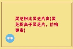 灵芝粉比灵芝片贵(灵芝粉高于灵芝片，价格更贵)