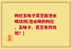枸杞五味子灵芝能泡水喝功效(泡水喝的枸杞、五味子、灵芝有何功效？)