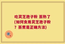 吃灵芝孢子粉 蒸熟了(如何食用灵芝孢子粉？蒸煮是正确方法)