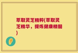 萃取灵芝精粹(萃取灵芝精华，提炼健康精髓)
