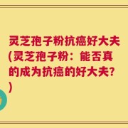 灵芝孢子粉抗癌好大夫(灵芝孢子粉：能否真的成为抗癌的好大夫？)