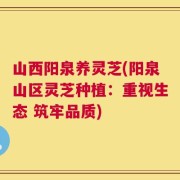 山西阳泉养灵芝(阳泉山区灵芝种植：重视生态 筑牢品质)