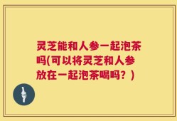 灵芝能和人参一起泡茶吗(可以将灵芝和人参放在一起泡茶喝吗？)