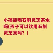 小孩能喝石斛灵芝茶水吗(孩子可以饮用石斛灵芝茶吗？)