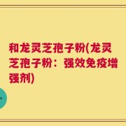 和龙灵芝孢子粉(龙灵芝孢子粉：强效免疫增强剂)