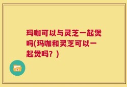 玛咖可以与灵芝一起煲吗(玛咖和灵芝可以一起煲吗？)