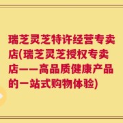 瑞芝灵芝特许经营专卖店(瑞芝灵芝授权专卖店——高品质健康产品的一站式购物体验)