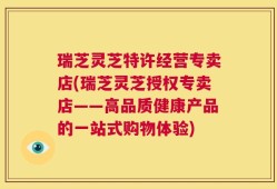 瑞芝灵芝特许经营专卖店(瑞芝灵芝授权专卖店——高品质健康产品的一站式购物体验)