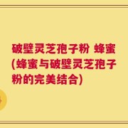 破壁灵芝孢子粉 蜂蜜(蜂蜜与破壁灵芝孢子粉的完美结合)
