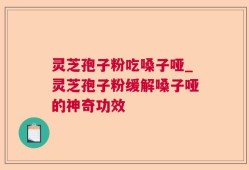 灵芝孢子粉吃嗓子哑_灵芝孢子粉缓解嗓子哑的神奇功效