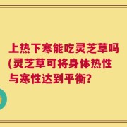 上热下寒能吃灵芝草吗(灵芝草可将身体热性与寒性达到平衡？