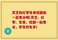 灵芝和红枣生姜桂圆能一起煮水喝(灵芝、红枣、生姜、桂圆一起煮水，养生好处多)