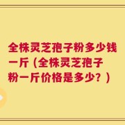 全株灵芝孢子粉多少钱一斤 (全株灵芝孢子粉一斤价格是多少？)