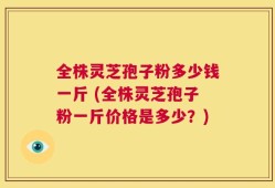全株灵芝孢子粉多少钱一斤 (全株灵芝孢子粉一斤价格是多少？)