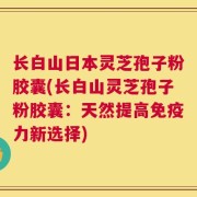 长白山日本灵芝孢子粉胶囊(长白山灵芝孢子粉胶囊：天然提高免疫力新选择)