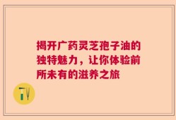 揭开广药灵芝孢子油的独特魅力，让你体验前所未有的滋养之旅